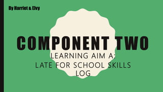 COMPONENT TWO
LEARNING AIM A:
LATE FOR SCHOOL SKILLS
LOG
By Harriet & Elvy
 