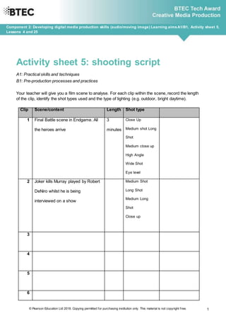 © Pearson Education Ltd 2018. Copying permitted for purchasing institution only. This material is not copyright free. 1
Component 2: Developing digital media production skills (audio/moving image) Learning aimsA1/B1, Activity sheet 5,
Lessons 4 and 25
Activity sheet 5: shooting script
A1: Practical skills and techniques
B1: Pre-production processes and practices
Your teacher will give you a film scene to analyse. For each clip within the scene, record the length
of the clip, identify the shot types used and the type of lighting (e.g. outdoor, bright daytime).
Clip Scene/content Length Shot type
1 Final Battle scene in Endgame. All
the heroes arrive
3
minutes
Close Up
Medium shot Long
Shot
Medium close up
High Angle
Wide Shot
Eye level
2 Joker kills Murray played by Robert
DeNiro whilst he is being
interviewed on a show
Medium Shot
Long Shot
Medium Long
Shot
Close up
3
4
5
6
 