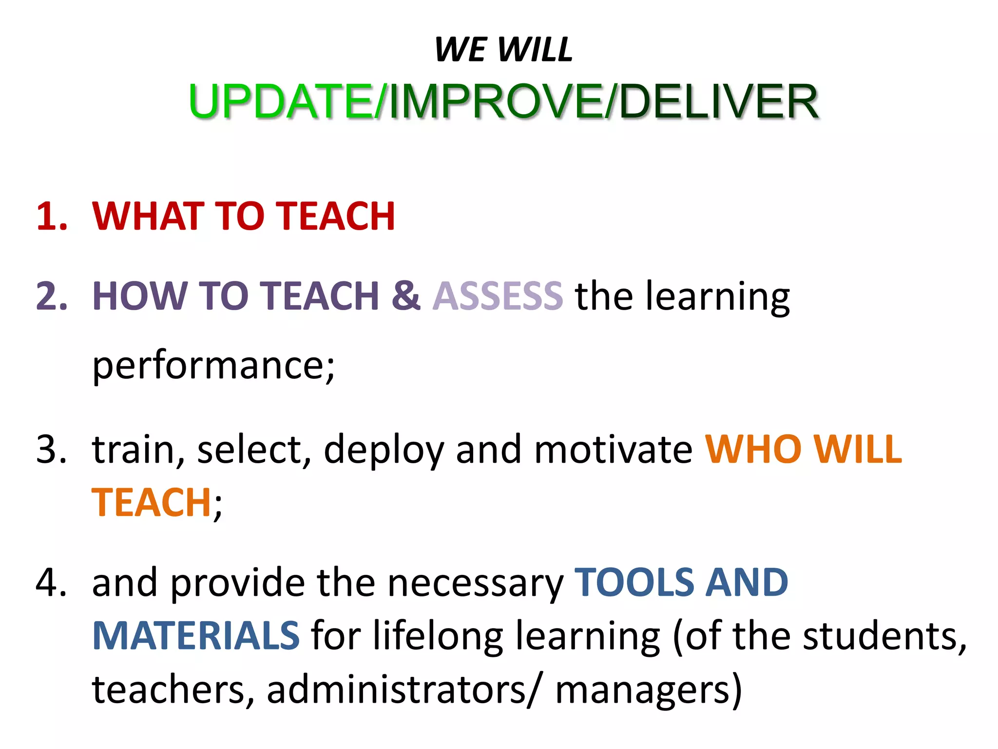 WE WILL
        UPDATE/IMPROVE/DELIVER

1. WHAT TO TEACH
2. HOW TO TEACH & ASSESS the learning
   performance;
3. train, select, deploy and motivate WHO WILL
   TEACH;
4. and provide the necessary TOOLS AND
   MATERIALS for lifelong learning (of the students,
   teachers, administrators/ managers)
 