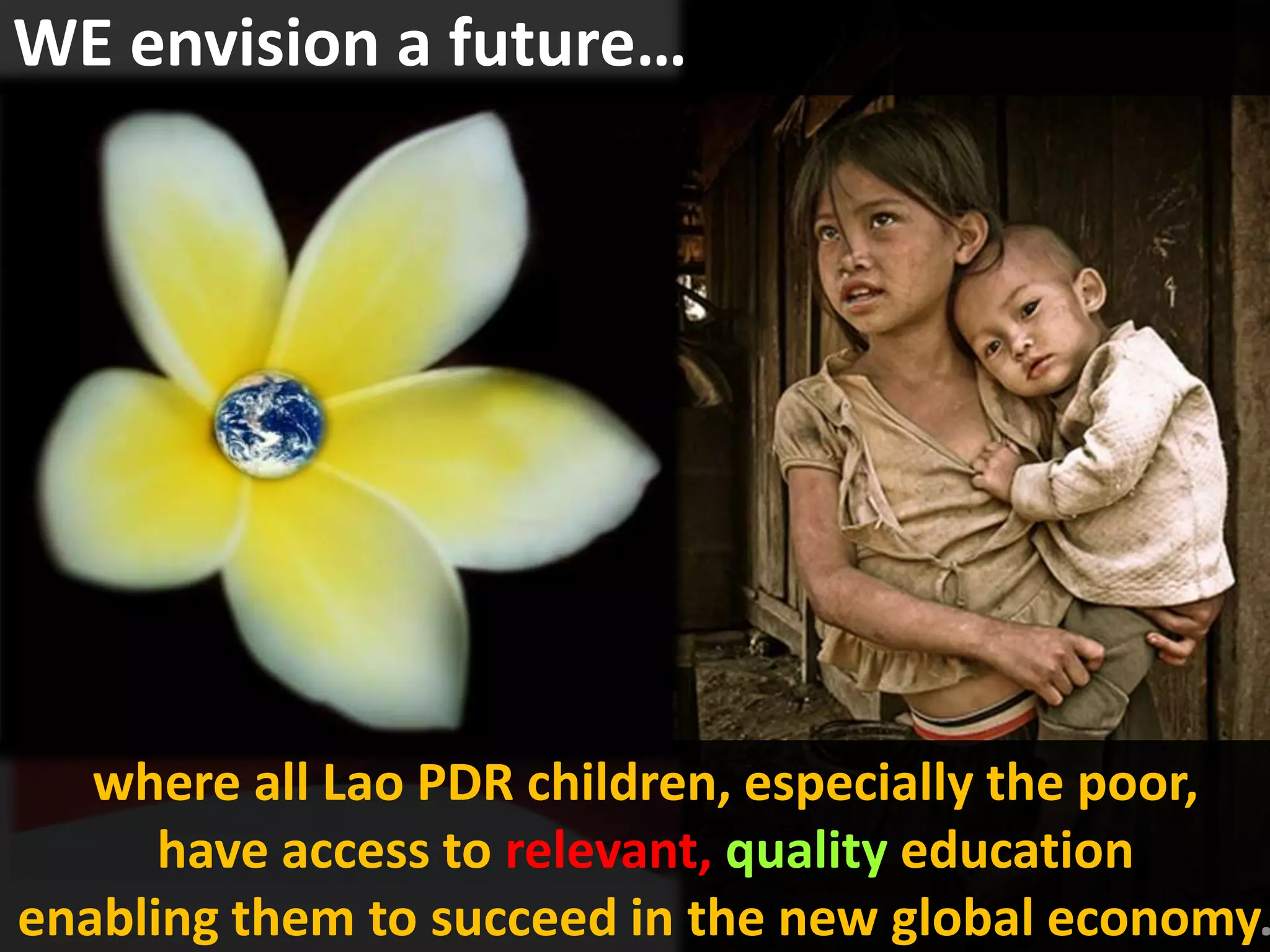 WE envision a future…




   where all Lao PDR children, especially the poor,
      have access to relevant, quality education
enabling them to succeed in the new global economy.
 