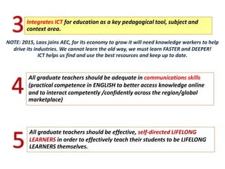 All graduate teachers should be adequate in communications skills
(practical competence in ENGLISH to better access knowledge online
and to interact competently /confidently across the region/global
marketplace)
4
All graduate teachers should be effective, self-directed LIFELONG
LEARNERS in order to effectively teach their students to be LIFELONG
LEARNERS themselves.5
Integrates ICT for education as a key pedagogical tool, subject and
context area.3NOTE: 2015, Laos joins AEC, for its economy to grow it will need knowledge workers to help
drive its industries. We cannot learn the old way, we must learn FASTER and DEEPER!
ICT helps us find and use the best resources and keep up to date.
 