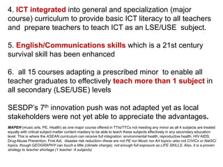 4. ICT integrated into general and specialization (major
course) curriculum to provide basic ICT literacy to all teachers
and prepare teachers to teach ICT as an LSE/USE subject.
5. English/Communications skills which is a 21st century
survival skill has been enhanced
6. all 15 courses adapting a prescribed minor to enable all
teacher graduates to effectively teach more than 1 subject in
all secondary (LSE/USE) levels
SESDP’s 7th innovation push was not adapted yet as local
stakeholders were not yet able to appreciate the advantages.
MAPEH (music arts, PE, Health) as one major course offered in TTIs/TTCs not needing any minor as all 4 subjects are treated
equally with critical subject matter content mastery to be able to teach these subjects effectively in any secondary education
level. This is where the ASEAN curriculum can receive full integration: environmental health, reproductive health, HIV AIDS,
Drug Abuse Prevention, First Aid, disaster risk reduction--these are not PE nor Music nor Art topics--also not CIVICs or NatSCi
topics, though GEOGRAPHY can touch a little (climate change), not enough full exposure as LIFE SKILLS. Also, it is a proven
strategy to teacher shortage (1 teacher :4 subjects)
 