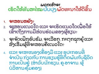 ພວກເຮົ ຳຈະ
ເຮັ ດໃຫີ້ ທັ ນສະໄໝ/ປັ ບປຸ ງ/ພັ ດທະນຳໃຫີ້ ດຂີ້ ນ
1. ຈະສອນຫຍັ ງ?
2. ຈະສອນແນວໃດ ແລະ ຈະເຮັ ດແນວໃດເພ່ ອໃຫີ້
ເຂົີ້ ຳເຖງກຳນມສ່ ວນຮ່ ວມຂອງຜີ້ ຮຽນ?
3. ຈະຈັ ດເຝກອົ ບຮົ ມ, ຈະເລອກ, ກະຕຸ ກຊຸ ກຍີ້ ແລະ
ສົ່ ງເສມຜີ້ ທ່ ຈະສອນຄແນວໃດ?
4. ແລະ ຈະສະໜອງເຄ່ ອງມ ແລະ ອຸ ປະກອນທ່
ຈຳເປັ ນ ກ່ ຽວກັ ບ ກຳນຮຽນຮີ້ ທ່ ຕດພັ ນກັ ບຊວດ
ກຳນເປັ ນຢ່ (ສຳລັ ບນັ ກຮຽນ, ຄ-ອຳຈຳນ, ຜີ້
ບລຫຳນ/ຄຸີ້ ມຄອງ)
 