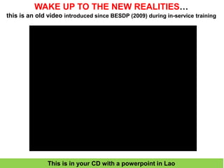 WAKE UP TO THE NEW REALITIES…
this is an old video introduced since BESDP (2009) during in-service training
This is in your CD with a powerpoint in Lao
 