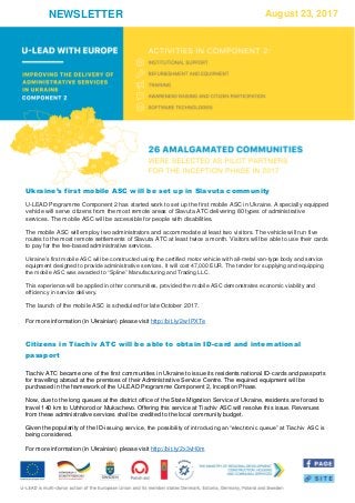 NEWSLETTER August 23, 2017
Ukraine’s first mobile ASC will be set up in Slavuta community
U-LEAD Programme Component 2 has started work to set up the first mobile ASC in Ukraine. A specially equipped
vehicle will serve citizens from the most remote areas of Slavuta ATC delivering 80 types of administrative
services. The mobile ASC will be accessible for people with disabilities.
The mobile ASC will employ two administrators and accommodate at least two visitors. The vehicle will run five
routes to the most remote settlements of Slavuta ATC at least twice a month. Visitors will be able to use their cards
to pay for the fee-based administrative services.
Ukraine’s first mobile ASC will be constructed using the certified motor vehicle with all-metal van-type body and service
equipment designed to provide administrative services. It will cost 47,000 EUR. The tender for supplying and equipping
the mobile ASC was awarded to “Spline” Manufacturing and Trading LLC.
This experience will be applied in other communities, provided the mobile ASC demonstrates economic viability and
efficiency in service delivery.
The launch of the mobile ASC is scheduled for late October 2017.
For more information (in Ukrainian) please visit http://bit.ly/2w1PXTe
Citizens in Tiachiv ATC will be able to obtain ID-card and international
passport
Tiachiv ATC became one of the first communities in Ukraine to issue its residents national ID-cards and passports
for travelling abroad at the premises of their Administrative Service Centre. The required equipment will be
purchased in the framework of the U-LEAD Programme Component 2, Inception Phase.
Now, due to the long queues at the district office of the State Migration Service of Ukraine, residents are forced to
travel 140 km to Uzhhorod or Mukachevo. Offering this service at Tiachiv ASC will resolve this issue. Revenues
from these administrative services shall be credited to the local community budget.
Given the popularity of the ID-issuing service, the possibility of introducing an “electronic queue” at Tiachiv ASC is
being considered.
For more information (in Ukrainian) please visit http://bit.ly/2x3vH0m
 