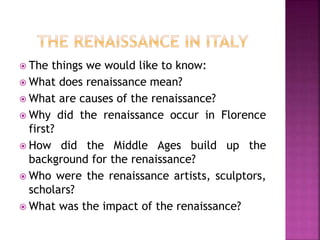  The things we would like to know:
 What does renaissance mean?
 What are causes of the renaissance?
 Why did the renaissance occur in Florence
first?
 How did the Middle Ages build up the
background for the renaissance?
 Who were the renaissance artists, sculptors,
scholars?
 What was the impact of the renaissance?
 