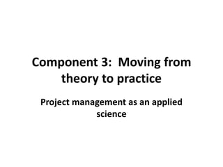 Component 3: Moving from
theory to practice
Project management as an applied
science
 