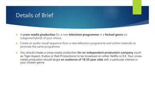 Details of Brief
 A cross-media production for a new television programme in a factual genre (or
subgenre/hybrid) of your choice.
 Create an audio-visual sequence from a new television programme and online materials to
promote the same programme.
 You should create a cross-media production for an independent production company (such
as Tiger Aspect, Kudos or Red Productions) to be broadcast on either Netflix or E4. Your cross-
media production should target an audience of 18-35 year olds with a particular interest in
your chosen genre.
 