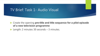 TV Brief: Task 1- Audio Visual
 Create the opening pre-title and title sequence for a pilot episode
of a new television programme
 Length: 2 minutes 30 seconds – 3 minutes.
 
