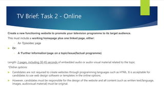 TV Brief: Task 2 - Online
Create a new functioning website to promote your television programme to its target audience.
This must include a working homepage plus one linked page, either:
• An ‘Episodes’ page
 Or:
• A ‘Further Information’page on a topic/issue(factual programme)
Length: 2 pages, including 30-45 seconds of embedded audio or audio-visual material related to the topic.
*Online options:
 Candidates are not required to create websites through programming languages such as HTML. It is acceptable for
candidates to use web design software or templates in the online options.
 However, candidates must be responsible for the design of the website and all content (such as written text/language,
images, audiovisual material) must be original.
 