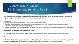 TV Brief: Task 2- Online
Minimum requirements Part 1
Your online production must construct representations of at least one social group and include a minimum of 5
original images and audio or audio-visual material as detailed below.
Homepage:
• Original title for the programme and a brief ‘blurb’ to promote the series
• Menu bar including links to other pages and social media sites. Only ONE of these needs to be a working link
• Scheduling details: date and time of broadcast
• Original images that establish the location, narrative/ topic and/or characters/presenters/participants in the programme
Working link to one page from the website, either:
an ‘Episodes’ page: brief synopses of two further episodes from the series, accompanied by appropriate images
Or:
a ‘Further Information’ page on a topic/issue outlining the key themes/issues in the series accompanied by appropriate
images or a ‘Characters’ page introducing two key characters, accompanied by appropriate images
 