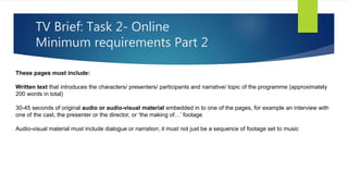 TV Brief: Task 2- Online
Minimum requirements Part 2
These pages must include:
Written text that introduces the characters/ presenters/ participants and narrative/ topic of the programme (approximately
200 words in total)
30-45 seconds of original audio or audio-visual material embedded in to one of the pages, for example an interview with
one of the cast, the presenter or the director, or ‘the making of…’ footage
Audio-visual material must include dialogue or narration; it must not just be a sequence of footage set to music
 