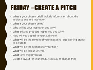 FRIDAY –CREATE A PITCH
• What is your chosen brief? Include information about the
audience age and institution?
• What is your chosen genre?
• Who will be your institution and why?
• What existing products inspire you and why?
• How will you appeal to your audience?
• What will be the content of your magazine? (No existing brands
to be used)
• What will be the synopsis for your film?
• What will be colour scheme?
• What fonts might you use?
• Create a layout for your products (its ok to change this)
 