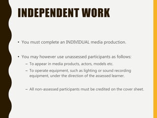 INDEPENDENT WORK
• You must complete an INDIVIDUAL media production.
• You may however use unassessed participants as follows:
– To appear in media products, actors, models etc.
– To operate equipment, such as lighting or sound recording
equipment, under the direction of the assessed learner.
– All non-assessed participants must be credited on the cover sheet.
 