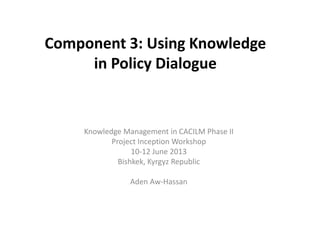 Component 3: Using Knowledge 
in Policy Dialogue 
Knowledge Management in CACILM Phase II 
Project Inception Workshop 
10-12 June 2013 
Bishkek, Kyrgyz Republic 
Aden Aw-Hassan 
 
