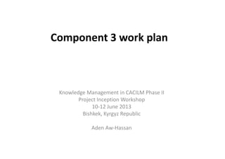Component 3 work plan 
Knowledge Management in CACILM Phase II 
Project Inception Workshop 
10-12 June 2013 
Bishkek, Kyrgyz Republic 
Aden Aw-Hassan 
 