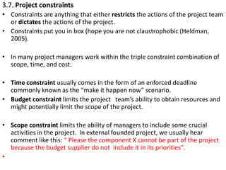 3.7. Project constraints
• Constraints are anything that either restricts the actions of the project team
or dictates the ...