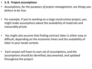 • 3. 8. Project assumptions
• Assumptions, for the purposes of project management, are things you
believe to be true.
• Fo...