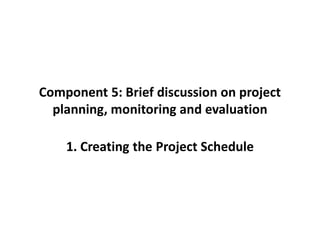 Component 5: Brief discussion on project
planning, monitoring and evaluation
1. Creating the Project Schedule
 