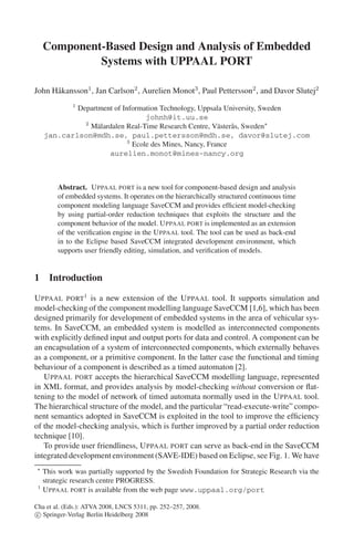 Component-Based Design and Analysis of Embedded
Systems with UPPAAL PORT
John H˚ kansson1 , Jan Carlson2 , Aurelien Monot3 , Paul Pettersson2 , and Davor Slutej2
a
1

Department of Information Technology, Uppsala University, Sweden
johnh@it.uu.se
2
M¨ lardalen Real-Time Research Centre, V¨ ster˚ s, Sweden
a
a a
jan.carlson@mdh.se, paul.pettersson@mdh.se, davor@slutej.com
3
Ecole des Mines, Nancy, France
aurelien.monot@mines-nancy.org

Abstract. U PPAAL PORT is a new tool for component-based design and analysis
of embedded systems. It operates on the hierarchically structured continuous time
component modeling language SaveCCM and provides efﬁcient model-checking
by using partial-order reduction techniques that exploits the structure and the
component behavior of the model. U PPAAL PORT is implemented as an extension
of the veriﬁcation engine in the U PPAAL tool. The tool can be used as back-end
in to the Eclipse based SaveCCM integrated development environment, which
supports user friendly editing, simulation, and veriﬁcation of models.

1 Introduction
U PPAAL PORT1 is a new extension of the U PPAAL tool. It supports simulation and
model-checking of the component modelling language SaveCCM [1,6], which has been
designed primarily for development of embedded systems in the area of vehicular systems. In SaveCCM, an embedded system is modelled as interconnected components
with explicitly deﬁned input and output ports for data and control. A component can be
an encapsulation of a system of interconnected components, which externally behaves
as a component, or a primitive component. In the latter case the functional and timing
behaviour of a component is described as a timed automaton [2].
U PPAAL PORT accepts the hierarchical SaveCCM modelling language, represented
in XML format, and provides analysis by model-checking without conversion or ﬂattening to the model of network of timed automata normally used in the U PPAAL tool.
The hierarchical structure of the model, and the particular “read-execute-write” component semantics adopted in SaveCCM is exploited in the tool to improve the efﬁciency
of the model-checking analysis, which is further improved by a partial order reduction
technique [10].
To provide user friendliness, U PPAAL PORT can serve as back-end in the SaveCCM
integrated development environment (SAVE-IDE) based on Eclipse, see Fig. 1. We have

1

This work was partially supported by the Swedish Foundation for Strategic Research via the
strategic research centre PROGRESS.
U PPAAL PORT is available from the web page www.uppaal.org/port

Cha et al. (Eds.): ATVA 2008, LNCS 5311, pp. 252–257, 2008.
c Springer-Verlag Berlin Heidelberg 2008

 