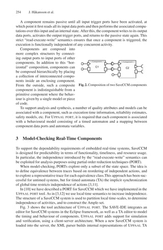 254

J. H˚ kansson et al.
a

A component remains passive until all input trigger ports have been activated, at
which point it ﬁrst reads all its input data ports and then performs the associated computations over this input and an internal state. After this, the component writes to its output
data ports, activates the output trigger ports, and returns to the passive state again. This
strict “read-execute-write” semantics ensures that once a component is triggered, the
execution is functionally independent of any concurrent activity.
Components are composed into
more complex structures by connecting output ports to input ports of other
<<Component>>
<<Component>>
components. In addition to this “horizontal” composition, components can
be composed hierarchically by placing
a collection of interconnected components inside an enclosing component.
From the outside, such a composite Fig. 2. Composition of two SaveCCM components
component is indistinguishable from a
primitive component where the behaviour is given by a single model or piece
of code.
To support analysis and synthesis, a number of quality attributes and models can be
associated with a component, such as execution time information, reliability estimates,
safety models, etc. For U PPAAL PORT, it is required that each component is associated
with a behavioural model consisting of a timed automaton and a mapping between
component data ports and automata variables.

3 Model-Checking Real-Time Components
To support the dependability requirements of embedded real-time systems, SaveCCM
is designed for predictability in terms of functionality, timeliness, and resource usage.
In particular, the independence introduced by the “read-execute-write” semantics can
be exploited for analysis purposes using partial order reduction techniques (PORT).
When model-checking, PORTs explore only a subset of the state space. The idea is
to deﬁne equivalence between traces based on reordering of independent actions, and
to explore a representative trace for each equivalence class.This approach has been successful for untimed systems, but for timed automata (TA) the implicit synchronization
of global time restricts independence of actions [3,11].
In [10] we have described a PORT for SaveCCM which we have implemented in the
U PPAAL PORT tool. As in [3,12] we use local time semantics to increase independence.
The structure of a SaveCCM system is used to partition local time-scales, to determine
independence of activities, and to construct the Ample-set.
Fig. 3 shows the tool architecture of U PPAAL PORT. The SAVE-IDE integrates an
editor for SaveCCM systems in the Eclipse framework, as well as a TA editor to model
the timing and behaviour of components. U PPAAL PORT adds support for simulation
and veriﬁcation, using a client-server architecture. When a new SaveCCM system is
loaded into the server, the XML parser builds internal representations of U PPAAL TA

 