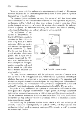 256

J. H˚ kansson et al.
a

We are currently modelling and analysing a turntable production unit [4]. The system
has been modelled and the speciﬁed requirements (similar to those given in [4]) have
been analysed by model-checking.
The turntable system consists of a rotating disc (turntable) with four product slots
and four tools in ﬁxed positions around the turntable; the tools operate on the products,
as illustrated in Fig. 4. Each slot either holds a single product in some state of the
production cycle or is empty. After each 90◦ rotation of the turntable, the tools are
allowed to operate - the turntable is stationary until all tools have ﬁnished operating.
All slots can hold products and tools are allowed to work in parallel.
The architecture of the
system is encapsulated by
ﬁve SaveCCM components (a
turntable and four tools) modelled using SaveCCM timed
automata, which are passive
and activated by trigger ports.
Each component TA wraps
C-style code that deﬁnes the
actual behaviour of the component. This C-style code is
directly interpreted by U P PAAL PORT and is suitable as
basis for expansion into a production system (the code used
in the model for veriﬁcation
Fig. 4. Turntable system overview
has no timeout-detection and
error-handling).
The control system communicates with the environment by means of external ports
that are deﬁned at the root application level. When the code is generated for the target
platform these ports are connected to the sensors and actuators. For simulation and
veriﬁcation purposes however, the external ports are mapped to global variables in the
environment model. The environment model is constructed using the U PPAAL tool and
utilizes U PPAAL timed automata, which, contrasting the SaveCCM TAs, are active.
Properties of safety and liveness are expressed as statements in the U PPAAL requirement speciﬁcation language. To support more complex queries (involving a sequence of
states), a test automaton is constructed in U PPAAL as a part of the environment model.
The test automaton is connected to relevant ports in the SaveCCM model, to eliminate
the need for test ﬂags and other veriﬁcation speciﬁc (as opposed to functional) additions
to the control system model.
Model-checking the properties requires around 16MB at peak and an average of
around 3 seconds per veriﬁed property (on an Intel T2600 2.16 GHz processor). The
veriﬁcation tool only needs to explore a maximum of 38,166 states to verify properties
such as deadlock freedom.

 