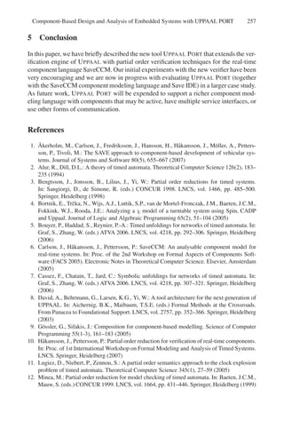 Component-Based Design and Analysis of Embedded Systems with UPPAAL PORT

257

5 Conclusion
In this paper, we have brieﬂy described the new tool U PPAAL P ORT that extends the veriﬁcation engine of U PPAAL with partial order veriﬁcation techniques for the real-time
component language SaveCCM. Our initial experiments with the new veriﬁer have been
very encouraging and we are now in progress with evaluating U PPAAL P ORT (together
with the SaveCCM component modeling language and Save IDE) in a larger case study.
As future work, U PPAAL P ORT will be expended to support a richer component modeling language with components that may be active, have multiple service interfaces, or
use other forms of communication.

References
˚
1. Akerholm, M., Carlson, J., Fredriksson, J., Hansson, H., H˚ kansson, J., M¨ ller, A., Pettersa
o
son, P., Tivoli, M.: The SAVE approach to component-based development of vehicular systems. Journal of Systems and Software 80(5), 655–667 (2007)
2. Alur, R., Dill, D.L.: A theory of timed automata. Theoretical Computer Science 126(2), 183–
235 (1994)
3. Bengtsson, J., Jonsson, B., Lilius, J., Yi, W.: Partial order reductions for timed systems.
In: Sangiorgi, D., de Simone, R. (eds.) CONCUR 1998. LNCS, vol. 1466, pp. 485–500.
Springer, Heidelberg (1998)
4. Bortnik, E., Trˇ ka, N., Wijs, A.J., Luttik, S.P., van de Mortel-Fronczak, J.M., Baeten, J.C.M.,
c
Fokkink, W.J., Rooda, J.E.: Analyzing a χ model of a turntable system using Spin, CADP
and Uppaal. Journal of Logic and Algebraic Programming 65(2), 51–104 (2005)
5. Bouyer, P., Haddad, S., Reynier, P.-A.: Timed unfoldings for networks of timed automata. In:
Graf, S., Zhang, W. (eds.) ATVA 2006. LNCS, vol. 4218, pp. 292–306. Springer, Heidelberg
(2006)
6. Carlson, J., H˚ kansson, J., Pettersson, P.: SaveCCM: An analysable component model for
a
real-time systems. In: Proc. of the 2nd Workshop on Formal Aspects of Components Software (FACS 2005). Electronic Notes in Theoretical Computer Science. Elsevier, Amsterdam
(2005)
7. Cassez, F., Chatain, T., Jard, C.: Symbolic unfoldings for networks of timed automata. In:
Graf, S., Zhang, W. (eds.) ATVA 2006. LNCS, vol. 4218, pp. 307–321. Springer, Heidelberg
(2006)
8. David, A., Behrmann, G., Larsen, K.G., Yi, W.: A tool architecture for the next generation of
UPPAAL. In: Aichernig, B.K., Maibaum, T.S.E. (eds.) Formal Methods at the Crossroads.
From Panacea to Foundational Support. LNCS, vol. 2757, pp. 352–366. Springer, Heidelberg
(2003)
9. G¨ ssler, G., Sifakis, J.: Composition for component-based modelling. Science of Computer
o
Programming 55(1-3), 161–183 (2005)
10. H˚ kansson, J., Pettersson, P.: Partial order reduction for veriﬁcation of real-time components.
a
In: Proc. of 1st International Workshop on Formal Modeling and Analysis of Timed Systems.
LNCS. Springer, Heidelberg (2007)
11. Lugiez, D., Niebert, P., Zennou, S.: A partial order semantics approach to the clock explosion
problem of timed automata. Theoretical Computer Science 345(1), 27–59 (2005)
12. Minea, M.: Partial order reduction for model checking of timed automata. In: Baeten, J.C.M.,
Mauw, S. (eds.) CONCUR 1999. LNCS, vol. 1664, pp. 431–446. Springer, Heidelberg (1999)

 