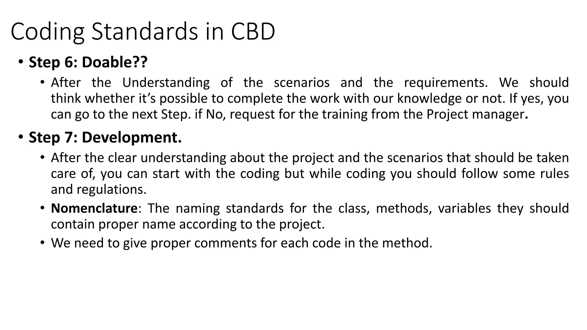 Coding Standards in CBD
• Step 6: Doable??
• After the Understanding of the scenarios and the requirements. We should
think whether it’s possible to complete the work with our knowledge or not. If yes, you
can go to the next Step. if No, request for the training from the Project manager.
• Step 7: Development.
• After the clear understanding about the project and the scenarios that should be taken
care of, you can start with the coding but while coding you should follow some rules
and regulations.
• Nomenclature: The naming standards for the class, methods, variables they should
contain proper name according to the project.
• We need to give proper comments for each code in the method.
 