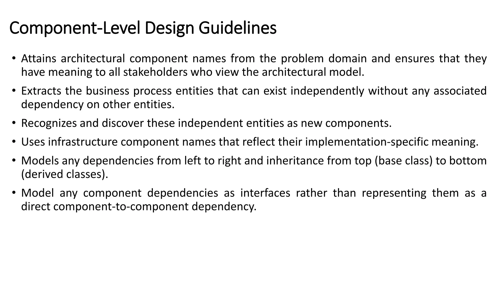 Component-Level Design Guidelines
• Attains architectural component names from the problem domain and ensures that they
have meaning to all stakeholders who view the architectural model.
• Extracts the business process entities that can exist independently without any associated
dependency on other entities.
• Recognizes and discover these independent entities as new components.
• Uses infrastructure component names that reflect their implementation-specific meaning.
• Models any dependencies from left to right and inheritance from top (base class) to bottom
(derived classes).
• Model any component dependencies as interfaces rather than representing them as a
direct component-to-component dependency.
 