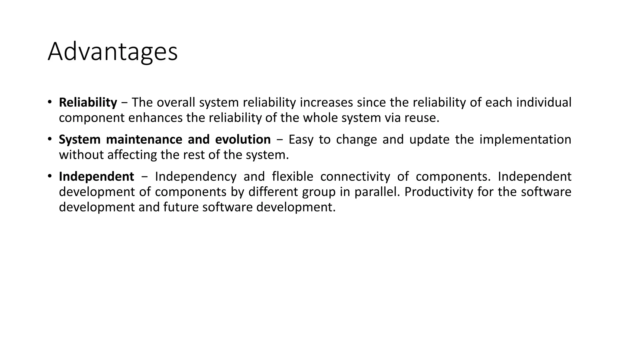 Advantages
• Reliability − The overall system reliability increases since the reliability of each individual
component enhances the reliability of the whole system via reuse.
• System maintenance and evolution − Easy to change and update the implementation
without affecting the rest of the system.
• Independent − Independency and flexible connectivity of components. Independent
development of components by different group in parallel. Productivity for the software
development and future software development.
 