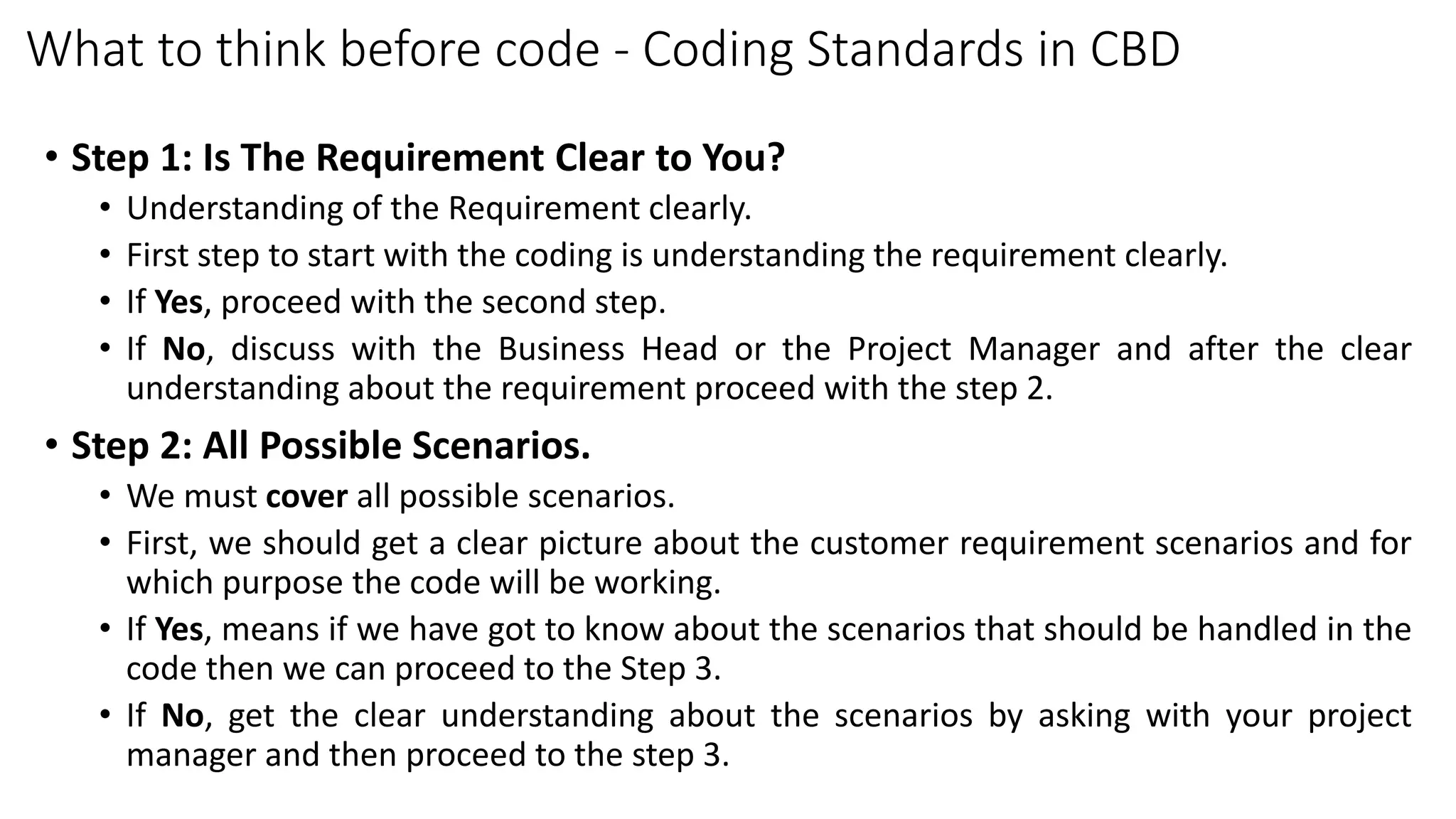 What to think before code - Coding Standards in CBD
• Step 1: Is The Requirement Clear to You?
• Understanding of the Requirement clearly.
• First step to start with the coding is understanding the requirement clearly.
• If Yes, proceed with the second step.
• If No, discuss with the Business Head or the Project Manager and after the clear
understanding about the requirement proceed with the step 2.
• Step 2: All Possible Scenarios.
• We must cover all possible scenarios.
• First, we should get a clear picture about the customer requirement scenarios and for
which purpose the code will be working.
• If Yes, means if we have got to know about the scenarios that should be handled in the
code then we can proceed to the Step 3.
• If No, get the clear understanding about the scenarios by asking with your project
manager and then proceed to the step 3.
 