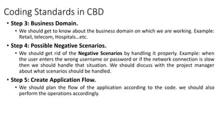 Coding Standards in CBD
• Step 3: Business Domain.
• We should get to know about the business domain on which we are working. Example:
Retail, telecom, Hospitals…etc.
• Step 4: Possible Negative Scenarios.
• We should get rid of the Negative Scenarios by handling it properly. Example: when
the user enters the wrong username or password or if the network connection is slow
then we should handle that situation. We should discuss with the project manager
about what scenarios should be handled.
• Step 5: Create Application Flow.
• We should plan the flow of the application according to the code. we should also
perform the operations accordingly.
 