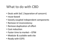 What to do with CBD
• Deals with SoC ( Separation of concern)
• reuse-based
• loosely coupled independent components
• Remove UI inconsistency
• Remove duplication of effort
• Cost reduction
• Faster time to market – GTM
• Modular & scalable web site
• Ready with COTS
 