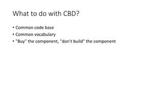 What to do with CBD?
• Common code base
• Common vocabulary
• "Buy" the component, "don't build" the component
 