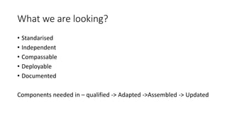 What we are looking?
• Standarised
• Independent
• Compassable
• Deployable
• Documented
Components needed in – qualified -> Adapted ->Assembled -> Updated
 