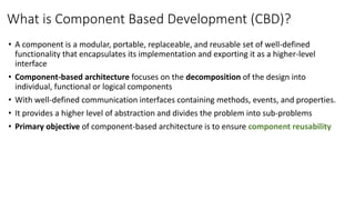 What is Component Based Development (CBD)?
• A component is a modular, portable, replaceable, and reusable set of well-defined
functionality that encapsulates its implementation and exporting it as a higher-level
interface
• Component-based architecture focuses on the decomposition of the design into
individual, functional or logical components
• With well-defined communication interfaces containing methods, events, and properties.
• It provides a higher level of abstraction and divides the problem into sub-problems
• Primary objective of component-based architecture is to ensure component reusability
 
