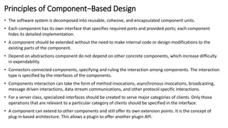Principles of Component−Based Design
• The software system is decomposed into reusable, cohesive, and encapsulated component units.
• Each component has its own interface that specifies required ports and provided ports; each component
hides its detailed implementation.
• A component should be extended without the need to make internal code or design modifications to the
existing parts of the component.
• Depend on abstractions component do not depend on other concrete components, which increase difficulty
in expendability.
• Connectors connected components, specifying and ruling the interaction among components. The interaction
type is specified by the interfaces of the components.
• Components interaction can take the form of method invocations, asynchronous invocations, broadcasting,
message driven interactions, data stream communications, and other protocol specific interactions.
• For a server class, specialized interfaces should be created to serve major categories of clients. Only those
operations that are relevant to a particular category of clients should be specified in the interface.
• A component can extend to other components and still offer its own extension points. It is the concept of
plug-in based architecture. This allows a plugin to offer another plugin API.
 