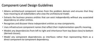 Component-Level Design Guidelines
• Attains architectural component names from the problem domain and ensures that they
have meaning to all stakeholders who view the architectural model.
• Extracts the business process entities that can exist independently without any associated
dependency on other entities.
• Recognizes and discover these independent entities as new components.
• Uses infrastructure component names that reflect their implementation-specific meaning.
• Models any dependencies from left to right and inheritance from top (base class) to bottom
(derived classes).
• Model any component dependencies as interfaces rather than representing them as a
direct component-to-component dependency.
 