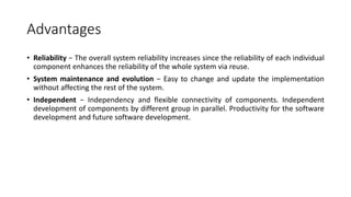 Advantages
• Reliability − The overall system reliability increases since the reliability of each individual
component enhances the reliability of the whole system via reuse.
• System maintenance and evolution − Easy to change and update the implementation
without affecting the rest of the system.
• Independent − Independency and flexible connectivity of components. Independent
development of components by different group in parallel. Productivity for the software
development and future software development.
 