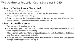 What to think before code - Coding Standards in CBD
• Step 1: Is The Requirement Clear to You?
• Understanding of the Requirement clearly.
• First step to start with the coding is understanding the requirement clearly.
• If Yes, proceed with the second step.
• If No, discuss with the Business Head or the Project Manager and after the clear
understanding about the requirement proceed with the step 2.
• Step 2: All Possible Scenarios.
• We must cover all possible scenarios.
• First, we should get a clear picture about the customer requirement scenarios and for
which purpose the code will be working.
• If Yes, means if we have got to know about the scenarios that should be handled in the
code then we can proceed to the Step 3.
• If No, get the clear understanding about the scenarios by asking with your project
manager and then proceed to the step 3.
 