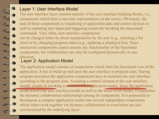 Layer 1: User Interface Model
The user interface layer consists entirely of the user interface building blocks, i.e.,
components which have a run-time representation on the screen. Obviously, the
task of these components is visualizing of application data and control devices as
well as capturing user input and triggering events for invoking the associated
commands. Very often, user interface components
can be changed either by direct manipulation by the user (e.g., selecting a list
item) or by changing program states (e.g., updating a displayed list). Since
interaction components cannot assume any functionality of the functional
components, the collaboration can only be configured dynamically in one
direction
Layer 2: Application Model
The application model consists of components which form the functional core of the
application. It has to build up and open the user interface at program start. During
program execution the application components have to maintain the user interface
according to the program state. Actuating a control element at the user interface
usually results in invoking a method of the application model. Since the application
model knows the user interface model as well as the lower-level model, it establishes
the dynamic collaboration relationships among all components. It is purposeful to
decompose a complex application model into several independent components
which either work together via dynamic collaboration or even better are just
synchronized by the underlying layer.
 