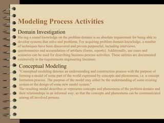 Modeling Process Activities
Domain Investigation
Having a sound knowledge on the problem domain is an absolute requirement for being able to
develop systems that solve real problems. For acquiring problem domain knowledge, a number
of techniques have been discovered and proven purposeful, including interviews,
questionnaires and accumulation of artifacts (forms, reports). Additionally, use cases and
scenarios can be used for describing business process activities. These utilities are documented
extensively in the requirements engineering literature.
Conceptual Modeling
"Conceptual modeling denotes an understanding and construction process with the purpose of
forming a model of some part of the world expressed by concepts and phenomena, i.e. a concept
formation process. The purpose of the model may either be the understanding of some existing
system or the design of some new model system."
The resulting model describes or represents concepts and phenomena of the problem domain and
their relationships in an informal way, so that the concepts and phenomena can be communicated
among all involved persons.
 