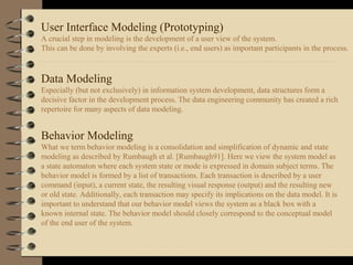 User Interface Modeling (Prototyping)
A crucial step in modeling is the development of a user view of the system.
This can be done by involving the experts (i.e., end users) as important participants in the process.
Data Modeling
Especially (but not exclusively) in information system development, data structures form a
decisive factor in the development process. The data engineering community has created a rich
repertoire for many aspects of data modeling.
Behavior Modeling
What we term behavior modeling is a consolidation and simplification of dynamic and state
modeling as described by Rumbaugh et al. [Rumbaugh91]. Here we view the system model as
a state automaton where each system state or mode is expressed in domain subject terms. The
behavior model is formed by a list of transactions. Each transaction is described by a user
command (input), a current state, the resulting visual response (output) and the resulting new
or old state. Additionally, each transaction may specify its implications on the data model. It is
important to understand that our behavior model views the system as a black box with a
known internal state. The behavior model should closely correspond to the conceptual model
of the end user of the system.
 