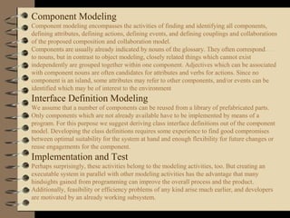 Component Modeling
Component modeling encompasses the activities of finding and identifying all components,
defining attributes, defining actions, defining events, and defining couplings and collaborations
of the proposed composition and collaboration model.
Components are usually already indicated by nouns of the glossary. They often correspond
to nouns, but in contrast to object modeling, closely related things which cannot exist
independently are grouped together within one component. Adjectives which can be associated
with component nouns are often candidates for attributes and verbs for actions. Since no
component is an island, some attributes may refer to other components, and/or events can be
identified which may be of interest to the environment
Interface Definition Modeling
We assume that a number of components can be reused from a library of prefabricated parts.
Only components which are not already available have to be implemented by means of a
program. For this purpose we suggest deriving class interface definitions out of the component
model. Developing the class definitions requires some experience to find good compromises
between optimal suitability for the system at hand and enough flexibility for future changes or
reuse engagements for the component.
Implementation and Test
Perhaps surprisingly, these activities belong to the modeling activities, too. But creating an
executable system in parallel with other modeling activities has the advantage that many
hindsights gained from programming can improve the overall process and the product.
Additionally, feasibility or efficiency problems of any kind arise much earlier, and developers
are motivated by an already working subsystem.
 
