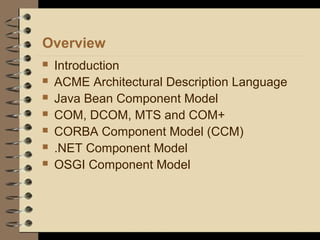 Overview
 Introduction
 ACME Architectural Description Language
 Java Bean Component Model
 COM, DCOM, MTS and COM+
 CORBA Component Model (CCM)
 .NET Component Model
 OSGI Component Model
 