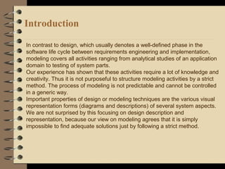 Introduction
In contrast to design, which usually denotes a well-defined phase in the
software life cycle between requirements engineering and implementation,
modeling covers all activities ranging from analytical studies of an application
domain to testing of system parts.
Our experience has shown that these activities require a lot of knowledge and
creativity. Thus it is not purposeful to structure modeling activities by a strict
method. The process of modeling is not predictable and cannot be controlled
in a generic way.
Important properties of design or modeling techniques are the various visual
representation forms (diagrams and descriptions) of several system aspects.
We are not surprised by this focusing on design description and
representation, because our view on modeling agrees that it is simply
impossible to find adequate solutions just by following a strict method.
 