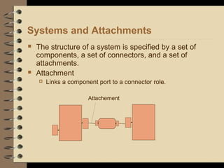 Systems and Attachments
 The structure of a system is specified by a set of
components, a set of connectors, and a set of
attachments.
 Attachment
 Links a component port to a connector role.
Attachement
 