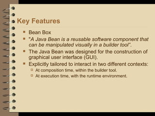 Key Features
 Bean Box
 "A Java Bean is a reusable software component that
can be manipulated visually in a builder tool”.
 The Java Bean was designed for the construction of
graphical user interface (GUI).
 Explicitly tailored to interact in two different contexts:
 At composition time, within the builder tool.
 At execution time, with the runtime environment.
 