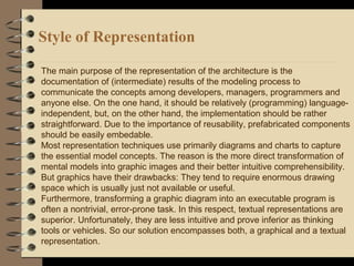 Style of Representation
The main purpose of the representation of the architecture is the
documentation of (intermediate) results of the modeling process to
communicate the concepts among developers, managers, programmers and
anyone else. On the one hand, it should be relatively (programming) language-
independent, but, on the other hand, the implementation should be rather
straightforward. Due to the importance of reusability, prefabricated components
should be easily embedable.
Most representation techniques use primarily diagrams and charts to capture
the essential model concepts. The reason is the more direct transformation of
mental models into graphic images and their better intuitive comprehensibility.
But graphics have their drawbacks: They tend to require enormous drawing
space which is usually just not available or useful.
Furthermore, transforming a graphic diagram into an executable program is
often a nontrivial, error-prone task. In this respect, textual representations are
superior. Unfortunately, they are less intuitive and prove inferior as thinking
tools or vehicles. So our solution encompasses both, a graphical and a textual
representation.
 