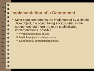 Implementation of a Component
 Most bean components are implemented by a simple
Java object, the object being encapsulated in the
component, but there are more sophisticated
implementations possible.
 Wrapping a legacy object.
 Multiple-objects implementation.
 Dependency on traditional entities.
 